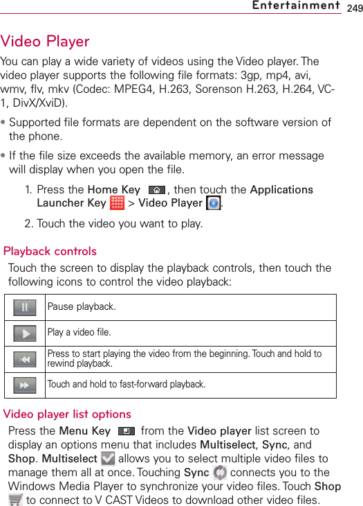 249Video PlayerYou can play a wide variety of videos using the Video player. Thevideo player supports the following file formats: 3gp, mp4, avi,wmv, flv, mkv (Codec: MPEG4, H.263, Sorenson H.263, H.264, VC-1, DivX/XviD).•Supported file formats are dependent on the software version ofthe phone.•If the file size exceeds the available memory, an error messagewill display when you open the file.1. Press the Home Key ,then touchthe ApplicationsLauncher Key &gt;Video Player .2. Touch the video you want to play.Playback controlsTouch the screen to display the playback controls, then touch thefollowing icons to control the video playback:Video player list optionsPress the Menu Key from the Video player list screen todisplay an options menu that includes Multiselect,Sync,andShop.Multiselect allows you to select multiple video files tomanage them all at once. Touching Sync connects you to theWindows Media Player to synchronize your video files. Touch Shopto connect to VCAST Videos to download other video files. EntertainmentPause playback.Playavideo file.Press to start playing the video from the beginning. Touch and hold torewind playback.Touch and hold to fast-forward playback.
