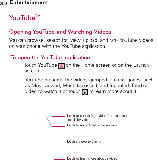 250 EntertainmentYouTubeTMOpening YouTube and Watching VideosYou can browse, search for, view, upload, and rank YouTube videoson your phone with the YouTube application.To open the YouTube application&apos;Touch YouTube on the Home screen or on the Launchscreen.YouTube presents the videos grouped into categories, suchas Most viewed, Most discussed, and Top rated. Touch avideo to watch it or touch  to learn more about it.Touchto search for a video. You can alsosearch by voice.Touchto record and share a video.Touch a video to play it.Touch to learn more about a video.