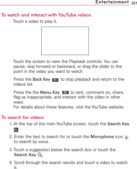 251To watch and interact with YouTube videos&apos;Touch a video to play it.&apos;Touch the screen to view the Playback controls. You canpause, skip forward or backward, or drag the slider to thepoint in the video you want to watch.&apos;Press the Back Key to stop playback and return to thevideos list.&apos;Press the the Menu Key  to rank, comment on, share,flag as inappropriate, and interact with the video in otherways.For details about these features, visit the YouTube website.To search for videos1. At the top of the main YouTube screen, touch the Search Key.2. Enter the text to search for or touch the Microphone icon to search by voice.3. Touch a suggestion below the search box or touch theSearch Key .4. Scroll through the searchresults and touch a video to watchit.   Entertainment