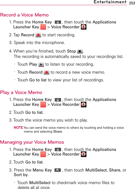 253Record a Voice Memo1. Press the Home Key ,then touch the ApplicationsLauncher Key &gt;Voice Recorder .2. Tap Record to start recording.3. Speak into the microphone.4. When you&apos;re finished, touch Stop .The recording is automatically saved to your recordings list. &apos;Touch Play to listen to your recording. &apos;Touch Record to record a new voice memo.&apos;Touch Go to list to view your list of recordings. Play a Voice Memo1.Press the Home Key ,then touchthe ApplicationsLauncher Key &gt;Voice Recorder .2. TouchGo to list.3. Touch the voice memo you wish to play.NOTEYou can send the voice memo to others by touching and holding a voicememo and selecting Share.Managing your Voice Memos1. Press the Home Key ,then touch the ApplicationsLauncher Key &gt;Voice Recorder .2. TouchGo to list.3. Press the Menu Key ,then touch MultiSelect,Share,orSort by.&apos;Touch MultiSelect to checkmark voice memo files todelete all at once. Entertainment