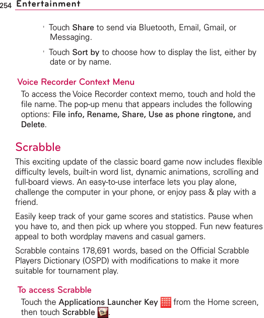254 Entertainment&apos;Touch Share to send via Bluetooth, Email, Gmail, orMessaging.&apos;Touch Sort by to choose how to display the list, either bydate or by name. Voice Recorder Context MenuTo access the Voice Recorder context memo, touch and hold thefile name. The pop-up menu that appears includes the followingoptions: File info, Rename, Share, Use as phone ringtone, andDelete.ScrabbleThis exciting update of the classic board game now includes flexibledifficulty levels, built-in word list, dynamic animations, scrolling andfull-board views. An easy-to-use interface lets you play alone,challenge the computer in your phone, or enjoy pass &amp; play with afriend.Easily keep track of your game scores and statistics. Pause whenyou have to, and then pick up where you stopped. Fun new featuresappeal to both wordplay mavens and casual gamers.Scrabble contains 178,691 words, based on the Official ScrabblePlayers Dictionary (OSPD) with modifications to make it moresuitable for tournament play.To access ScrabbleTouchthe Applications Launcher Key from the Home screen,then touch Scrabble .
