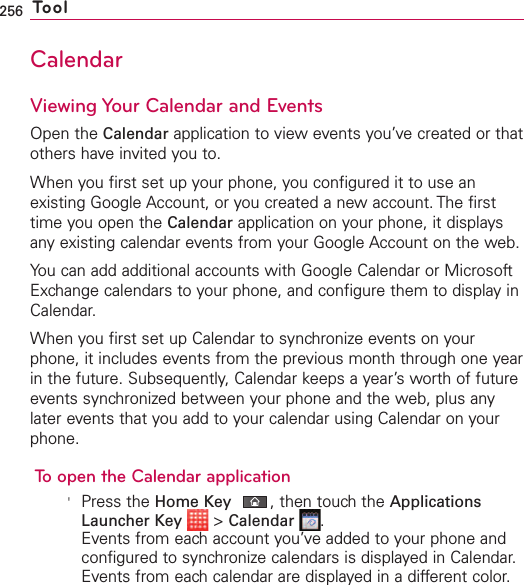 256 ToolCalendarViewing Your Calendar and EventsOpen the Calendar application to view events you’ve created or thatothers have invited you to.When you first set up your phone, you configured it to use anexisting Google Account, or you created a new account. The firsttime you open the Calendar application on your phone, it displaysany existing calendar events from your Google Account on the web.You can add additional accounts with Google Calendar or MicrosoftExchange calendars to your phone, and configure them to display inCalendar.When you first set up Calendar to synchronizeevents on yourphone, it includes events from the previous month through one yearin the future. Subsequently, Calendar keeps a year’s worth of futureevents synchronized between your phone and the web, plus anylater events that you add to your calendar using Calendar on yourphone.To open the Calendar application&apos;Press the Home Key ,then touch the ApplicationsLauncher Key &gt;Calendar .Events from each account you’ve added to your phone andconfigured to synchronize calendars is displayed in Calendar.Events from each calendar are displayed in a different color.
