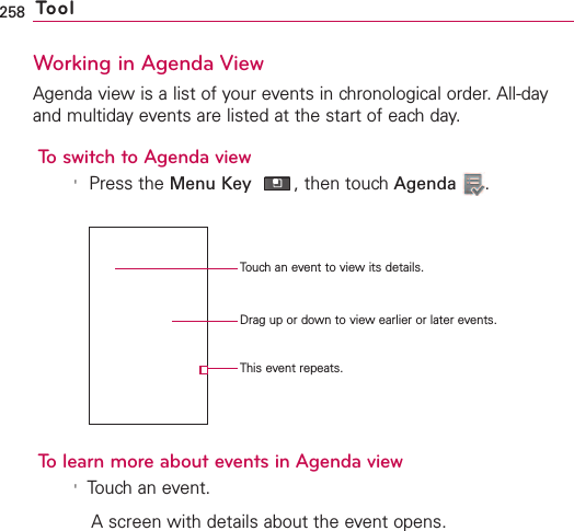 258 ToolWorking in Agenda ViewAgenda view is a list of your events in chronological order. All-dayand multiday events are listed at the start of each day.To switch to Agenda view&apos;Press the Menu Key ,then touch Agenda .To learn more about events in Agenda view&apos;Touch an event.Ascreen with details about the event opens.Touch an event to view its details.Drag up or down to view earlier or later events.This event repeats.