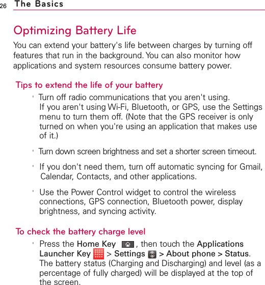 26 The BasicsOptimizing Battery LifeYou can extend your battery&apos;s life between charges by turning offfeatures that run in the background. You can also monitor howapplications and system resources consume battery power.Tips to extend the life of your battery&apos;Turn off radio communications that you aren&apos;t using.If you aren&apos;t using Wi-Fi, Bluetooth, or GPS, use the Settingsmenu to turn them off. (Note that the GPS receiver is onlyturned on when you&apos;re using an application that makes useof it.)&apos;Turn down screen brightness and set a shorter screen timeout.&apos;If you don&apos;t need them, turn off automatic syncing for Gmail,Calendar, Contacts, and other applications.&apos;Use the Power Control widget to control the wirelessconnections, GPS connection, Bluetooth power, displaybrightness, and syncing activity.To check the battery charge level&apos;Press the Home Key ,then touch the ApplicationsLauncher Key  &gt;Settings  &gt;About phone &gt; Status.The batterystatus (Charging and Discharging) and level (as apercentage of fully charged) will be displayed at the top ofthe screen.