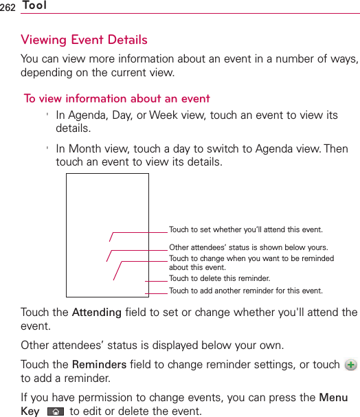 262 ToolViewing Event DetailsYou can view more information about an event in a number of ways,depending on the current view.To view information about an event&apos;In Agenda, Day, or Week view, touch an event to view itsdetails.&apos;In Month view, touch a day to switch to Agenda view. Thentouch an event to view its details.Touch the Attending field to set or change whether you&apos;ll attend theevent.Other attendees’ status is displayed below your own.Touch the Reminders field to change reminder settings, or touch to add a reminder.If you havepermission to change events, you can press the MenuKey to edit or delete the event.Touch to set whether you’ll attend this event.Other attendees’ status is shown below yours.Touch to change when you want to be remindedabout this event.Touch to delete this reminder.Touch to add another reminder for this event.
