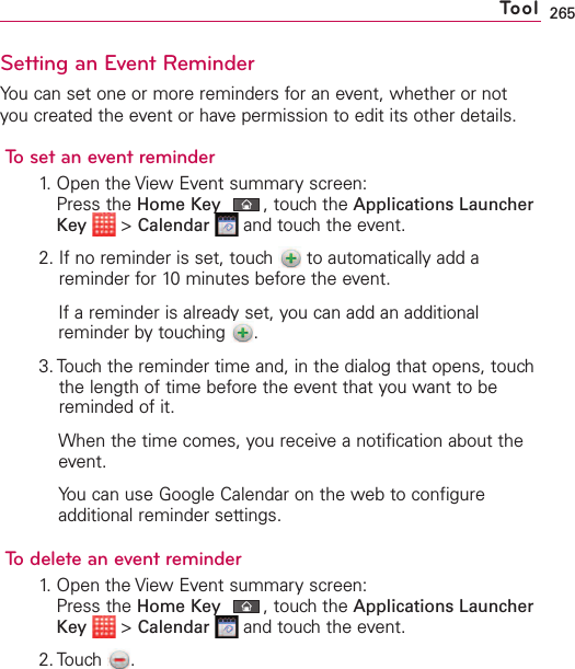 265Setting an Event ReminderYou can set one or more reminders for an event, whether or notyou created the event or have permission to edit its other details.To set an event reminder1. Open the View Event summary screen:Press the Home Key ,touch the Applications LauncherKey &gt;Calendar and touch the event.2. If no reminder is set, touch  to automatically add areminder for 10 minutes before the event.If a reminder is already set, you can add an additionalreminder bytouching  .3. Touch the reminder time and, in the dialog that opens, touchthe length of time before the event that you want to bereminded of it.When the time comes, you receive a notification about theevent.You can use Google Calendar on the web to configureadditional reminder settings.To delete an event reminder1. Open the View Event summary screen:Press the Home Key ,touch the Applications LauncherKey &gt;Calendar and touch the event.2. Touch .Tool