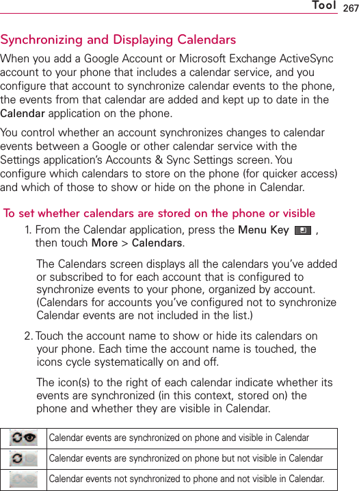 267Synchronizing and Displaying CalendarsWhen you add a Google Account or Microsoft Exchange ActiveSyncaccount to your phone that includes a calendar service, and youconfigure that account to synchronize calendar events to the phone,the events from that calendar are added and kept up to date in theCalendar application on the phone.You control whether an account synchronizes changes to calendarevents between a Google or other calendar service with theSettings application’s Accounts &amp; Sync Settings screen. Youconfigure which calendars to store on the phone (for quicker access)and which of those to show or hide on the phone in Calendar.To set whether calendars are stored on the phone or visible1.From the Calendar application, press the Menu Key ,then touchMore &gt;Calendars.The Calendars screen displays all the calendars you’ve addedor subscribed to for each account that is configured tosynchronize events to your phone, organized by account.(Calendars for accounts you’ve configured not to synchronizeCalendar events are not included in the list.)2. Touch the account name to show or hide its calendars onyour phone. Each time the account name is touched, theicons cycle systematically on and off.The icon(s) to the right of eachcalendar indicate whether itsevents are synchronized (in this context, stored on) thephone and whether theyare visible in Calendar.ToolCalendar events are synchronized on phone and visible in CalendarCalendar events are synchronized on phone but not visible in CalendarCalendar events not synchronized to phone and not visible in Calendar.