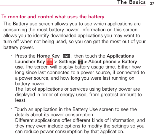 27The BasicsTo monitor and control what uses the batteryThe Battery use screen allows you to see which applications areconsuming the most battery power. Information on this screenallows you to identify downloaded applications you may want toturn off when not being used, so you can get the most out of yourbattery power.&apos;Press the Home Key ,then touch the ApplicationsLauncher Key  &gt;Settings  &gt; About phone &gt; Batteryuse. The screen will display battery usage time. Either howlong since last connected to a power source, if connected toapower source, and how long you were last running onbattery power.  The list of applications or services using battery power aredisplayed in order of energy used, from greatest amount toleast.&apos;Touch an application in the Battery Use screen to see thedetails about its power consumption. Different applications offer different kinds of information, andthey may even include options to modify the settings so youcan reduce power consumption by that application.