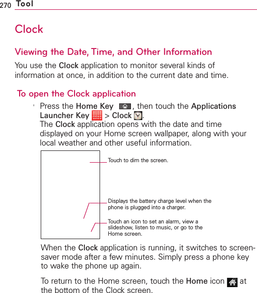 270 ToolClockViewing the Date, Time, and Other InformationYou use the Clock application to monitor several kinds ofinformation at once, in addition to the current date and time. To open the Clock application&apos;Press the Home Key ,then touch the ApplicationsLauncher Key &gt;Clock .The Clock application opens with the date and timedisplayed on your Home screen wallpaper, along with yourlocal weather and other useful information.When the Clock application is running, it switches to screen-saver mode after a few minutes. Simply press a phone keyto wake the phone up again.To return to the Home screen, touch the Home icon atthe bottom of the Clock screen.Touchto dim the screen.Displays the battery charge level when thephone is plugged into a charger.Touch an icon to set an alarm, view aslideshow, listen to music, or go to theHome screen.