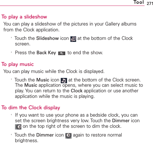 271To play a slideshowYou can play a slideshow of the pictures in your Gallery albumsfrom the Clock application.&apos;Touch the Slideshow icon  at the bottom of the Clockscreen.&apos;Press the Back Key to end the show.To play musicYou can play music while the Clock is displayed. &apos;Touch the Music icon  at the bottom of the Clock screen.The Music application opens, where you can select music toplay. You can return to the Clock application or use anotherapplication while the music is playing.To dim the Clock display&apos;If you want to use your phone as a bedside clock, you canset the screen brightness very low. Touch the Dimmer iconon the top right of the screen to dim the clock.&apos;Touch the Dimmer icon  again to restore normalbrightness.Tool