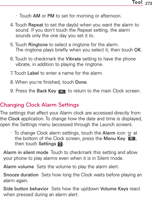 273&apos;Touch AM or PM to set for morning or afternoon.4. Touch Repeat to set the day(s) when you want the alarm tosound. If you don&apos;ttouch the Repeat setting, the alarmsounds only the one day you set it to.5. Touch Ringtone to select a ringtone for the alarm.The ringtone plays briefly when you select it, then touch OK.6. Touch to checkmark the Vibrate setting to have the phonevibrate, in addition to playing the ringtone.7. Touch  Label to enter a name for the alarm.8. When you&apos;re finished, touchDone.9. Press the Back Key to return to the main Clock screen.Changing Clock Alarm SettingsThe settings that affect your Alarm clock are accessed directly fromthe Clock application. To change how the date and time is displayed,open the Settings menu (accessed through the Launch screen).&apos;To change Clock alarm settings, touch the Alarm icon atthe bottom of the Clockscreen, press the Menu Key  ,then touch Settings .Alarmin silent mode Touchto checkmark this setting and allowyour phone to play alarms even when it is in Silent mode.Alarm volume Sets the volume to play the alarm alert.Snooze duration  Sets how long the Clock waits before playing analarm again.Side button behavior Sets howthe up/down Volume Keys reactwhen pressed during an alarm alert.Tool