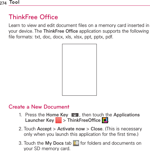 274 ToolThinkFree OfficeLearn to view and edit document files on a memory card inserted inyour device. The ThinkFree Office application supports the followingfile formats: txt, doc, docx, xls, xlsx, ppt, pptx, pdf.Create a NewDocument1. Press the Home Key ,then touch the ApplicationsLauncher Key &gt;ThinkFreeOffice .2. Touch Accept &gt;Activate now &gt;Close.(This is necessaryonly when you launch this application for the first time.)3. Touch the My Docs tab  for folders and documents onyour SD memory card.