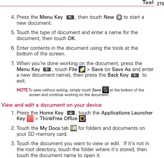 2754. Press the Menu Key ,then touch New to start anew document.5. Touch the type of document and enter a name for thedocument, then touch OK.6. Enter contents in the document using the tools at thebottom of the screen.7. When you&apos;re done working on the document, press theMenu Key ,touch File &gt;Save (or Save As and enteranew document name), then press the Back Key toexit.NOTETo save without exiting, simply touch Save at the bottom of thescreen and continue working on the document. Viewand edit a documenton your device1. Press the Home Key ,touchthe Applications LauncherKey &gt;ThinkFree Office .2. Touch the My Docs tab  for folders and documents onyour SD memory card.3. Touchthe document you want to view or edit.  If it&apos;s not inthe root directory,touch the folder where it&apos;s stored, thentouchthe document name to open it.Tool