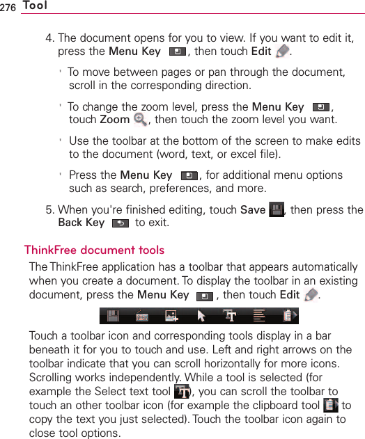 276 Tool4. The document opens for you to view. If you want to edit it,press the Menu Key ,then touch Edit .&apos;To move between pages or pan through the document,scroll in the corresponding direction.&apos;To change the zoom level, press the Menu Key ,touch Zoom ,then touch the zoom level you want.&apos;Use the toolbar at the bottom of the screen to make editsto the document (word, text, or excel file).&apos;Press the Menu Key ,for additional menu optionssuch as search, preferences, and more.5. When you&apos;re finished editing, touch Save ,then press theBack Key to exit.ThinkFree document toolsThe ThinkFree application has a toolbar that appears automaticallywhen you create a document. To display the toolbar in an existingdocument, press the Menu Key ,then touchEdit .Touch a toolbar icon and corresponding tools display in a barbeneath it for you to touch and use. Left and right arrows on thetoolbar indicate that you can scroll horizontally for more icons.Scrolling works independently. While a tool is selected (forexample the Select text tool  ), you can scroll the toolbar totouchan other toolbar icon (for example the clipboard tool  tocopy the text you just selected). Touch the toolbar icon again toclose tool options. 