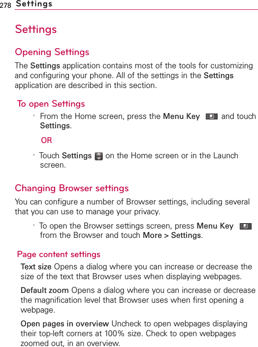 278 SettingsSettingsOpening SettingsThe Settings application contains most of the tools for customizingand configuring your phone. All of the settings in the Settingsapplication are described in this section.To open Settings&apos;From the Home screen, press the Menu Key and touchSettings.OR&apos;TouchSettings on the Home screen or in the Launchscreen.Changing Browser settingsYou can configure a number of Browser settings, including severalthat you can use to manage your privacy.&apos;Toopen the Browser settings screen, press Menu Keyfrom the Browser and touch More &gt; Settings.Page content settingsText size Opens a dialog where you can increase or decrease thesizeof the text that Browser uses when displaying webpages.Default zoom Opens a dialog where you can increase or decreasethe magnification level that Browser uses when first opening awebpage.Open pages in overview Uncheck to open webpages displayingtheir top-left corners at 100% size. Check to open webpageszoomed out, in an overview.