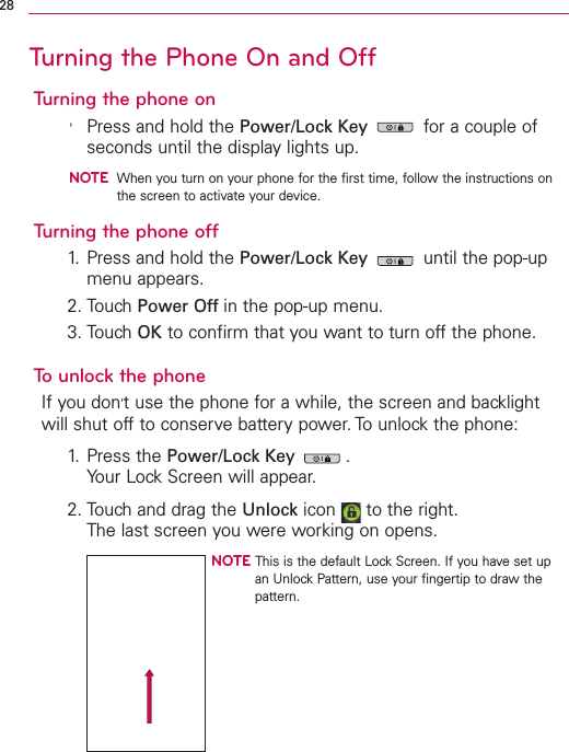 Turning the Phone On and OffTurning the phone on&apos;Press and hold the Power/Lock Key for a couple ofseconds until the display lights up.NOTEWhen you turn on your phone for the first time, follow the instructions onthe screen to activate your device.Turning the phone off1. Press and hold the Power/Lock Key until the pop-upmenu appears.2. Touch Power Off in the pop-up menu.3. Touch OK to confirm that you want to turn off the phone.Tounlock the phoneIf you don’tuse the phone for a while, the screen and backlightwill shut off to conserve battery power. To unlock the phone:1. Press the Power/Lock Key .Your Lock Screen will appear.2. Touch and drag the Unlock icon  to the right.The last screen you were working on opens.NOTE This is the default Lock Screen. If you have set upan Unlock Pattern, use your fingertip to draw thepattern.28