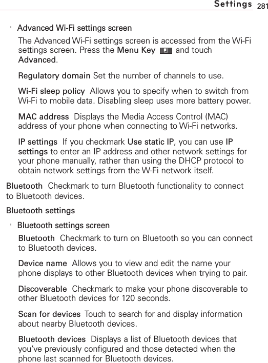281&apos;Advanced Wi-Fi settings screenThe Advanced Wi-Fi settings screen is accessed from the Wi-Fisettings screen. Press the Menu Key and touchAdvanced.Regulatory domain Set the number of channels to use.Wi-Fi sleep policy Allows you to specify when to switch fromWi-Fi to mobile data. Disabling sleep uses more battery power.MAC address Displays the Media Access Control (MAC)address of your phone when connecting to Wi-Fi networks.IP settings  If you checkmark Use static IP,you can use IPsettings to enter an IP address and other network settings foryour phone manually, rather than using the DHCP protocol toobtain network settings from the W-Fi network itself.Bluetooth Checkmark to turn Bluetooth functionality to connectto Bluetooth devices.Bluetooth settings&apos;Bluetooth settings screenBluetooth Checkmark to turn on Bluetooth so you can connectto Bluetooth devices.Device name Allows you to viewand edit the name yourphone displaysto other Bluetooth devices when trying to pair.Discoverable Checkmark to make your phone discoverable toother Bluetooth devices for 120 seconds.Scan for devices  Touchto search for and display informationabout nearbyBluetooth devices.Bluetooth devices Displays a list of Bluetooth devices thatyou’ve previously configured and those detected when thephone last scanned for Bluetooth devices.Settings