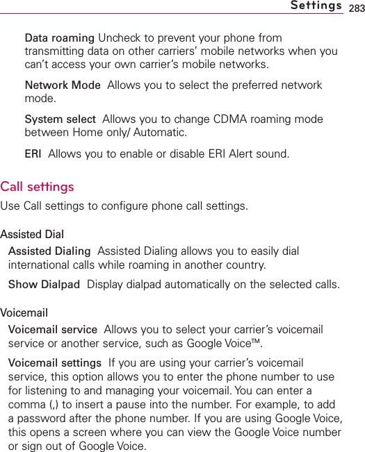 283Data roaming Uncheck to prevent your phone fromtransmitting data on other carriers’ mobile networks when youcan’t access your own carrier’s mobile networks.Network Mode Allows you to select the preferred networkmode.System select Allows you to change CDMA roaming modebetween Home only/ Automatic.ERI Allows you to enable or disable ERI Alert sound. Call settingsUse Call settings to configure phone call settings.Assisted DialAssisted Dialing Assisted Dialing allows you to easily dialinternational calls while roaming in another country.Show Dialpad Displaydialpad automatically on the selected calls.VoicemailVoicemail service Allows you to select your carrier’s voicemailservice or another service, such as Google VoiceTM.Voicemail settings  If you are using your carrier’s voicemailservice, this option allows you to enter the phone number to usefor listening to and managing your voicemail. You can enter acomma (,) to insert a pause into the number. For example, to addapassword after the phone number. If you are using Google Voice,this opens a screen where you can view the Google Voice numberor sign out of Google Voice. Settings