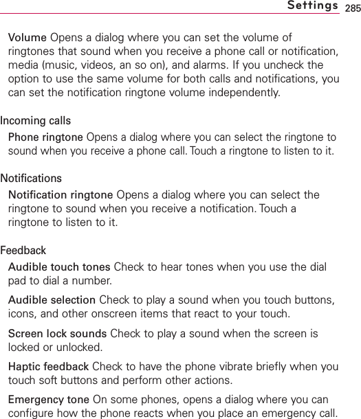 285Volume Opens a dialog where you can set the volume ofringtones that sound when you receive a phone call or notification,media (music, videos, an so on), and alarms. If you uncheck theoption to use the same volume for both calls and notifications, youcan set the notification ringtone volume independently.Incoming callsPhone ringtone Opens a dialog where you can select the ringtone tosound when you receive a phone call. Touch a ringtone to listen to it.NotificationsNotification ringtone Opens a dialog where you can select theringtone to sound when you receive a notification. Touch aringtone to listen to it.FeedbackAudible touch tones Checkto hear tones when you use the dialpad to dial a number.Audible selection Checkto playasound when you touch buttons,icons, and other onscreen items that react to your touch.Screen lock sounds Checkto playasound when the screen islocked or unlocked.Haptic feedback Check to have the phone vibrate briefly when youtouchsoftbuttons and perform other actions.Emergency tone On some phones, opens a dialog where you canconfigure how the phone reacts when you place an emergency call.Settings