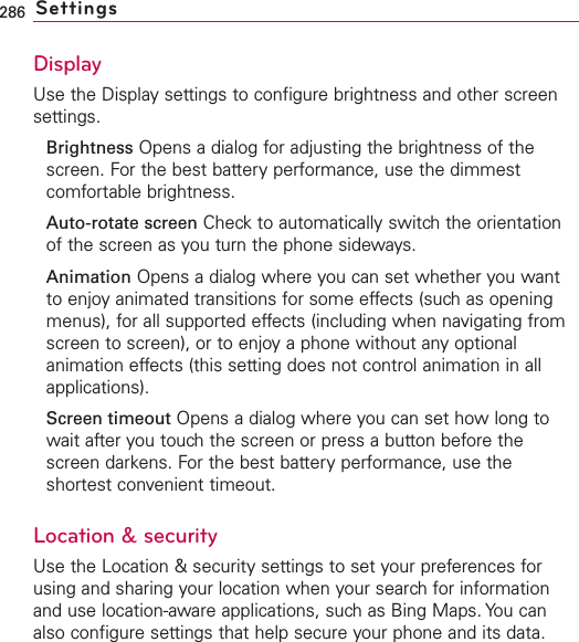 286 SettingsDisplayUse the Display settings to configure brightness and other screensettings.Brightness Opens a dialog for adjusting the brightness of thescreen. For the best battery performance, use the dimmestcomfortable brightness.Auto-rotate screen Check to automatically switch the orientationof the screen as you turn the phone sideways.Animation Opens a dialog where you can set whether you wantto enjoy animated transitions for some effects (such as openingmenus), for all supported effects (including when navigating fromscreen to screen), or to enjoyaphone without anyoptionalanimation effects (this setting does not control animation in allapplications).Screen timeout Opens a dialog where you can set how long towait after you touchthe screen or press a button before thescreen darkens. For the best battery performance, use theshortest convenient timeout.Location &amp; securityUse the Location &amp; security settings to set your preferences forusing and sharing your location when your search for informationand use location-aware applications, suchas Bing Maps. You canalso configure settings that help secure your phone and its data.