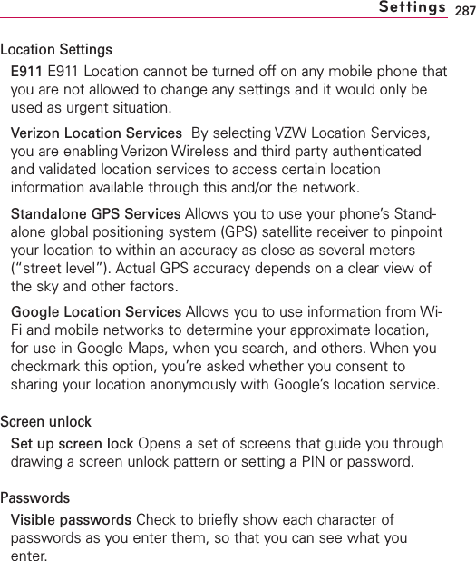 287Location SettingsE911 E911 Location cannot be turned off on any mobile phone thatyou are not allowed to change any settings and it would only beused as urgent situation.Verizon Location Services By selecting VZW Location Services,you are enabling Verizon Wireless and third party authenticatedand validated location services to access certain locationinformation available through this and/or the network.Standalone GPS Services Allows you to use your phone’s Stand-alone global positioning system (GPS) satellite receiver to pinpointyour location to within an accuracy as close as several meters(“street level”). Actual GPS accuracy depends on a clear view ofthe sky and other factors.Google Location Services Allows you to use information from Wi-Fi and mobile networks to determine your approximate location,for use in Google Maps, when you search, and others. When youcheckmark this option, you’re asked whether you consent tosharing your location anonymously with Google’slocation service.Screen unlockSet up screen lock Opens a set of screens that guide you throughdrawing a screen unlock pattern or setting a PIN or password.PasswordsVisible passwords Check to briefly show each character ofpasswords as you enter them, so that you can see what youenter.Settings