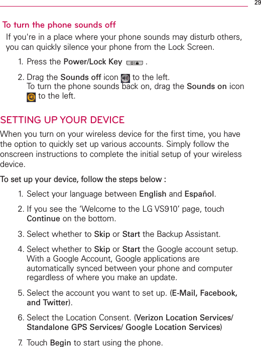 To turn the phone sounds offIf you&apos;re in a place where your phone sounds may disturb others,you can quickly silence your phone from the Lock Screen. 1. Press the Power/Lock Key .2. Drag the Sounds off icon  to the left.To turn the phone sounds back on, drag the Sounds on iconto the left.SETTING UP YOUR DEVICEWhen you turn on your wireless device for the first time, you havethe option to quickly set up various accounts. Simply follow theonscreen instructions to complete the initial setup of your wirelessdevice.To set up your device, follow the steps below :1. Select your language between English and Español.2. If you see the ‘Welcome to the LG VS910’ page, touchContinue on the bottom.3. Select whether to Skip or Start the Backup Assistant.4. Select whether to Skip or Start the Google account setup.With a Google Account, Google applications areautomatically synced between your phone and computerregardless of where you makean update. 5. Select the account you want to set up. (E-Mail, Facebook,and Twitter).6. Select the Location Consent. (Verizon Location Services/Standalone GPS Services/ Google Location Services)7. TouchBegin to start using the phone.29