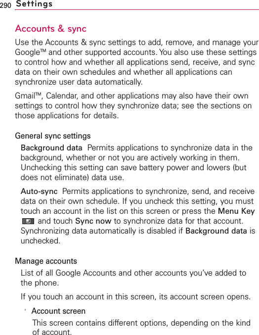 290 SettingsAccounts &amp; syncUse the Accounts &amp; sync settings to add, remove, and manage yourGoogleTM and other supported accounts. You also use these settingsto control how and whether all applications send, receive, and syncdata on their own schedules and whether all applications cansynchronize user data automatically.GmailTM,Calendar, and other applications may also have their ownsettings to control how they synchronize data; see the sections onthose applications for details.General sync settingsBackground data Permits applications to synchronize data in thebackground, whether or not you are actively working in them.Unchecking this setting can save battery power and lowers (butdoes not eliminate) data use.Auto-sync  Permits applications to synchronize, send, and receivedata on their own schedule. If you uncheck this setting, you musttouch an account in the list on this screen or press the Menu Keyand touchSync now to synchronize data for that account.Synchronizing data automatically is disabled if Background data isunchecked.Manage accountsList of all Google Accounts and other accounts you’ve added tothe phone.If you touch an account in this screen, its account screen opens.&apos;Account screenThis screen contains different options, depending on the kindof account.