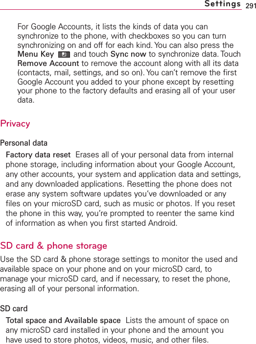 291For Google Accounts, it lists the kinds of data you cansynchronize to the phone, with checkboxes so you can turnsynchronizing on and off for each kind. You can also press theMenu Key and touch Sync now to synchronize data. TouchRemove Account to remove the account along with all its data(contacts, mail, settings, and so on). You can’t remove the firstGoogle Account you added to your phone except by resettingyour phone to the factory defaults and erasing all of your userdata. PrivacyPersonal dataFactory data reset Erases all of your personal data from internalphone storage, including information about your Google Account,any other accounts, your system and application data and settings,and any downloaded applications. Resetting the phone does noterase anysystem software updates you’ve downloaded or anyfiles on your microSD card, such as music or photos. If you resetthe phone in this way, you’re prompted to reenter the same kindof information as when you first started Android.SD card&amp;phone storageUse the SD card &amp; phone storage settings to monitor the used andavailable space on your phone and on your microSD card, tomanage your microSD card, and if necessary, to reset the phone,erasing all of your personal information.SD cardTotal space and Available space Lists the amount of space onany microSD card installed in your phone and the amount youhave used to store photos, videos, music, and other files.Settings
