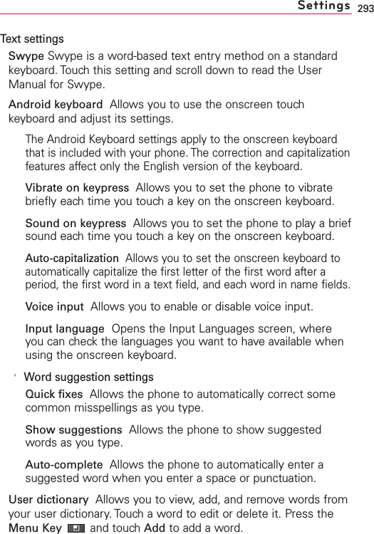 293Text settingsSwype Swype is a word-based text entry method on a standardkeyboard. Touch this setting and scroll down to read the UserManual for Swype.Android keyboard Allows you to use the onscreen touchkeyboard and adjust its settings.The Android Keyboard settings apply to the onscreen keyboardthat is included with your phone. The correction and capitalizationfeatures affect only the English version of the keyboard.Vibrate on keypress  Allows you to set the phone to vibratebriefly each time you touch a key on the onscreen keyboard.Sound on keypress Allows you to set the phone to play a briefsound each time you touch a key on the onscreen keyboard.Auto-capitalization  Allows you to set the onscreen keyboard toautomatically capitalize the first letter of the first word after aperiod, the first word in a text field, and each word in name fields.Voice input  Allows you to enable or disable voice input.Input language Opens the Input Languages screen, whereyou can check the languages you want to have available whenusing the onscreen keyboard.&apos;Word suggestion settingsQuick fixes Allows the phone to automatically correct somecommon misspellings as you type.Show suggestions Allows the phone to show suggestedwords as you type.Auto-complete Allows the phone to automatically enter asuggested word when you enter a space or punctuation.User dictionary  Allows you to view, add, and remove words fromyour user dictionary.Touch a word to edit or delete it. Press theMenu Key and touch Add to add a word.Settings