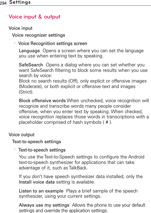 294 SettingsVoice input &amp; outputVoice inputVoice recognizer settings&apos;Voice Recognition settings screenLanguage  Opens a screen where you can set the languageyou use when entering text by speaking.SafeSearch  Opens a dialog where you can set whether youwant SafeSearch filtering to block some results when you usesearch by voice:Block no search results (Off), only explicit or offensive images(Moderate), or both explicit or offensive text and images(Strict).Block offensive words When unchecked, voice recognition willrecognize and transcribe words many people consideroffensive, when you enter text by speaking. When checked,voice recognition replaces those words in transcriptions with aplaceholder comprised of hash symbols ( # ).Voice outputText-to-speech settings&apos;Text-to-speech settingsYou use the Text-to-Speech settings to configure the Androidtext-to-speech synthesizer for applications that can takeadvantage of it, such as TalkBack.If you don’t have speech synthesizer data installed, only theInstall voice data setting is available.Listen to an example  Plays a brief sample of the speechsynthesizer, using your current settings.Always use my settings Allows the phone to use your defaultsettings and override the application settings.