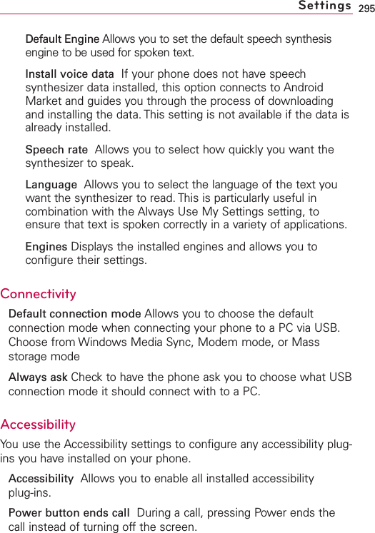 295Default Engine Allows you to set the default speech synthesisengine to be used for spoken text.Install voice data  If your phone does not have speechsynthesizer data installed, this option connects to AndroidMarket and guides you through the process of downloadingand installing the data. This setting is not available if the data isalready installed.Speech rate Allows you to select how quickly you want thesynthesizer to speak.Language Allows you to select the language of the text youwant the synthesizer to read. This is particularly useful incombination with the Always Use My Settings setting, toensure that text is spoken correctly in a variety of applications.Engines Displays the installed engines and allows you toconfigure their settings.ConnectivityDefault connection mode Allows you to choose the defaultconnection mode when connecting your phone to a PC via USB.Choose from Windows Media Sync, Modem mode, or Massstorage modeAlways ask Check to have the phone ask you to choose what USBconnection mode it should connect with to a PC.Accessibility You use the Accessibility settings to configure any accessibility plug-ins you have installed on your phone.Accessibility  Allows you to enable all installed accessibility plug-ins.Power button ends call During a call, pressing Power ends thecall instead of turning offthe screen.Settings