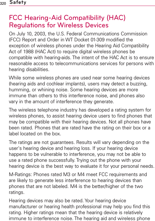 320FCC Hearing-Aid Compatibility (HAC)Regulations for Wireless DevicesOn July 10, 2003, the U.S. Federal Communications Commission(FCC) Report and Order in WT Docket 01-309 modified theexception of wireless phones under the Hearing Aid CompatibilityAct of 1988 (HAC Act) to require digital wireless phones becompatible with hearing-aids. The intent of the HAC Act is to ensurereasonable access to telecommunications services for persons withhearing disabilities.While some wireless phones are used near some hearing devices(hearing aids and cochlear implants), users may detect a buzzing,humming, or whining noise. Some hearing devices are moreimmune than others to this interference noise, and phones alsovary in the amount of interference they generate.The wireless telephone industryhas developed a rating system forwireless phones, to assist hearing device users to find phones thatmay be compatible with their hearing devices. Not all phones havebeen rated. Phones that are rated havethe rating on their boxor alabel located on the box.The ratings are not guarantees. Results will vary depending on theuser&apos;s hearing device and hearing loss. If your hearing devicehappens to be vulnerable to interference, you may not be able touse a rated phone successfully. Trying out the phone with yourhearing device is the best way to evaluate it for your personal needs.M-Ratings: Phones rated M3 or M4 meet FCC requirements andare likely to generate less interference to hearing devices thanphones that are not labeled. M4 is the better/higher of the tworatings.Hearing devices mayalso be rated. Your hearing devicemanufacturer or hearing health professional may help you find thisrating. Higher ratings mean that the hearing device is relativelyimmune to interference noise. The hearing aid and wireless phoneSafety