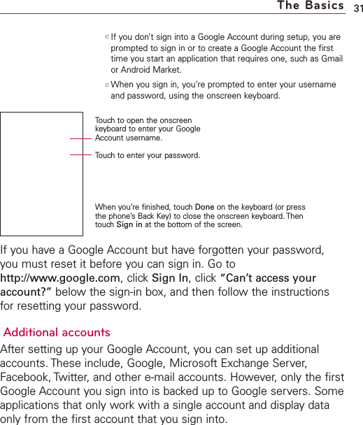 31cIf you don’t sign into a Google Account during setup, you areprompted to sign in or to create a Google Account the firsttime you start an application that requires one, such as Gmailor Android Market.cWhen you sign in, you’re prompted to enter your usernameand password, using the onscreen keyboard. If you have a Google Account but have forgotten your password,you must reset it before you can sign in. Go tohttp://www.google.com,click Sign In,click “Can’t access youraccount?” below the sign-in box, and then follow the instructionsfor resetting your password.Additional accountsAfter setting up your Google Account, you can set up additionalaccounts. These include, Google, Microsoft Exchange Server,Facebook, Twitter, and other e-mail accounts. However, only the firstGoogle Account you sign into is backed up to Google servers. Someapplications that only work with a single account and display dataonly from the first account that you sign into.The BasicsTouch to open the onscreenkeyboard to enter your GoogleAccount username.Touch to enter your password.When you’re finished, touch Done on the keyboard (or pressthe phone’s Back Key) to close the onscreen keyboard. ThentouchSign in at the bottom of the screen.
