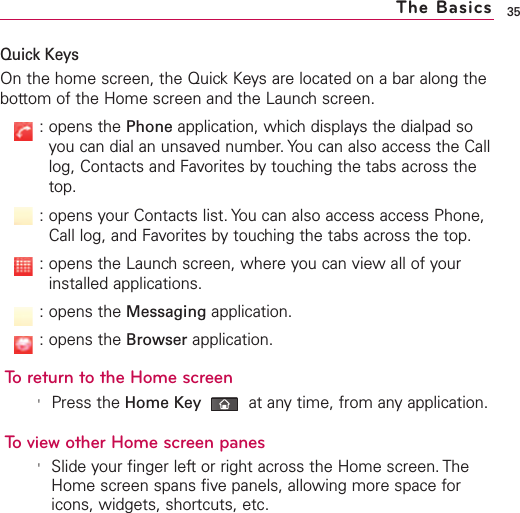 35Quick KeysOn the home screen, the Quick Keys are located on a bar along thebottom of the Home screen and the Launch screen.:opens the Phone application, which displays the dialpad soyou can dial an unsaved number. You can also access the Calllog, Contacts and Favorites by touching the tabs across thetop.:opens your Contacts list. You can also access access Phone,Call log, and Favorites by touching the tabs across the top.:opens the Launch screen, where you can view all of yourinstalled applications.:opens the Messaging application.:opens the Browser application.To return to the Home screen&apos;Press the Home Key at anytime, from anyapplication.To view other Home screen panes&apos;Slide your finger leftor right across the Home screen. TheHome screen spans five panels, allowing more space foricons, widgets, shortcuts, etc.The Basics
