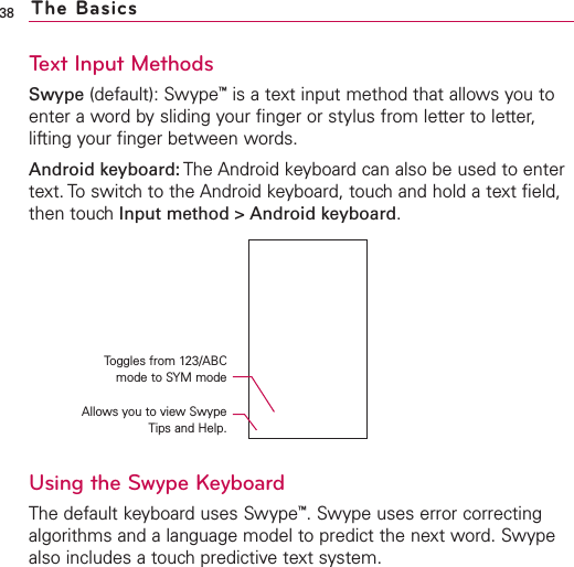 Text Input MethodsSwype (default): Swype™is a text input method that allows you toenter a word by sliding your finger or stylus from letter to letter,lifting your finger between words.Android keyboard: The Android keyboard can also be used to entertext. To switch to the Android keyboard, touch and hold a text field,then touch Input method &gt; Android keyboard.Using the Swype KeyboardThe default keyboard uses Swype™.Swype uses error correctingalgorithms and a language model to predict the next word. Swypealso includes a touch predictive text system.38 The BasicsToggles from 123/ABCmode to SYM modeAllows you to view SwypeTips and Help.