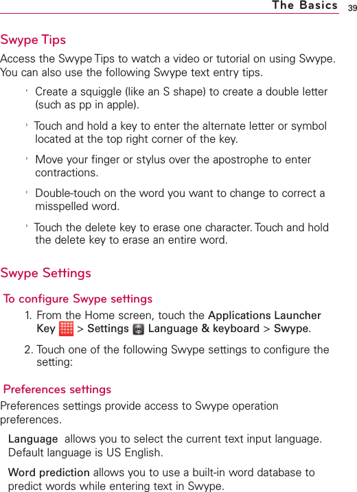 Swype TipsAccess the Swype Tips to watch a video or tutorial on using Swype.You can also use the following Swype text entry tips.&apos;Create a squiggle (like an S shape) to create a double letter(such as pp in apple).&apos;Touch and hold a key to enter the alternate letter or symbollocated at the top right corner of the key.&apos;Move your finger or stylus over the apostrophe to entercontractions.&apos;Double-touch on the word you want to change to correct amisspelled word. &apos;Touchthe delete key to erase one character. Touch and holdthe delete keyto erase an entire word.Swype SettingsTo configure Swype settings1. From the Home screen, touch the Applications LauncherKey &gt;Settings Language &amp; keyboard &gt;Swype.2. Touch one of the following Swype settings to configure thesetting:Preferences settingsPreferences settings provide access to Swype operationpreferences.Language allows you to select the current text input language.Default language is US English.Word prediction allows you to use a built-in word database topredict words while entering text in Swype.39The Basics