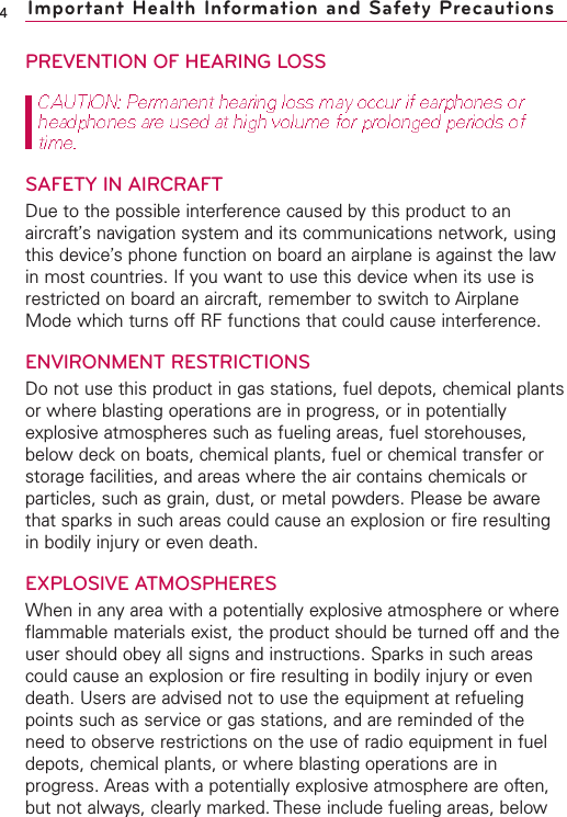 PREVENTION OF HEARING LOSSSAFETY IN AIRCRAFTDue to the possible interference caused by this product to anaircraft’s navigation system and its communications network, usingthis device’s phone function on board an airplane is against the lawin most countries. If you want to use this device when its use isrestricted on board an aircraft, remember to switch to AirplaneMode which turns off RF functions that could cause interference.ENVIRONMENT RESTRICTIONSDo not use this product in gas stations, fuel depots, chemical plantsor where blasting operations are in progress, or in potentiallyexplosive atmospheres such as fueling areas, fuel storehouses,below deck on boats, chemical plants, fuel or chemical transfer orstorage facilities, and areas where the air contains chemicals orparticles, such as grain, dust, or metal powders. Please be awarethat sparks in such areas could cause an explosion or fire resultingin bodily injury or even death.EXPLOSIVE ATMOSPHERESWhen in any area with a potentially explosive atmosphere or whereflammable materials exist, the product should be turned off and theuser should obey all signs and instructions. Sparks in such areascould cause an explosion or fire resulting in bodily injury or evendeath. Users are advised not to use the equipment at refuelingpoints such as service or gas stations, and are reminded of theneed to observe restrictions on the use of radio equipment in fueldepots, chemical plants, or where blasting operations are inprogress. Areas with a potentially explosive atmosphere are often,but not always, clearly marked. These include fueling areas, below4Important Health Information and Safety Precautions