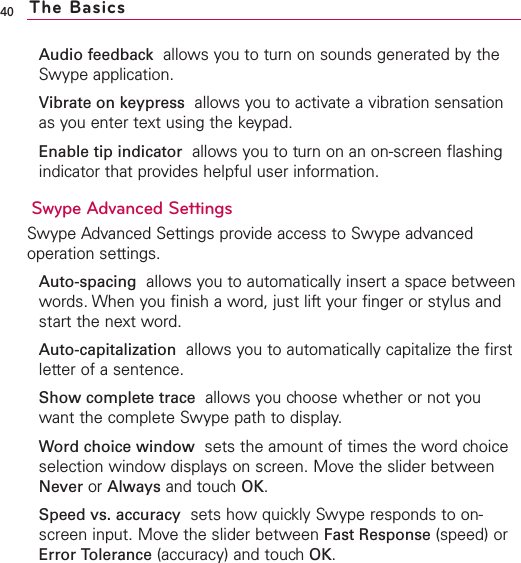 Audio feedback allows you to turn on sounds generated by theSwype application.Vibrate on keypress allows you to activate a vibration sensationas you enter text using the keypad.Enable tip indicator allows you to turn on an on-screen flashingindicator that provides helpful user information.Swype Advanced SettingsSwype Advanced Settings provide access to Swype advancedoperation settings.Auto-spacing allows you to automatically insert a space betweenwords. When you finish a word, just lift your finger or stylus andstart the next word.Auto-capitalization allows you to automatically capitalize the firstletter of a sentence.Show complete trace allows you choose whether or not youwant the complete Swype path to display.Word choice window sets the amount of times the word choiceselection window displays on screen. Move the slider betweenNever or Always and touchOK.Speed vs. accuracy sets how quickly Swype responds to on-screen input. Move the slider between Fast Response (speed) orError Tolerance (accuracy) and touchOK.40 The Basics