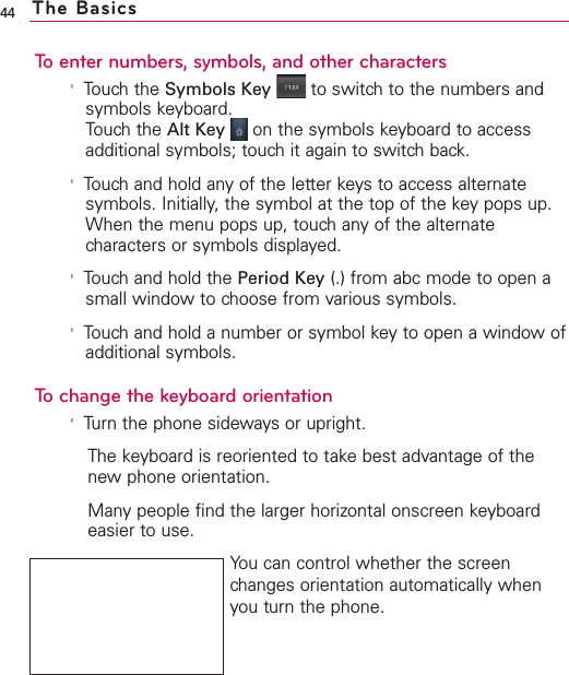 To enter numbers, symbols, and other characters&apos;Touch the Symbols Key to switch to the numbers andsymbols keyboard.Touch the Alt Key on the symbols keyboard to accessadditional symbols; touch it again to switch back.&apos;Touch and hold any of the letter keys to access alternatesymbols. Initially, the symbol at the top of the key pops up.When the menu pops up, touch any of the alternatecharacters or symbols displayed. &apos;Touch and hold the Period Key (.) from abc mode to open asmall window to choose from various symbols.&apos;Touchand hold a number or symbol key to open a window ofadditional symbols.To change the keyboard orientation&apos;Turn the phone sideways or upright.The keyboard is reoriented to take best advantage of thenew phone orientation.Manypeople find the larger horizontal onscreen keyboardeasier to use.You can control whether the screenchanges orientation automatically whenyou turn the phone.44 The Basics