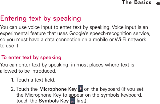Entering text by speakingYou can use voice input to enter text by speaking. Voice input is anexperimental feature that uses Google’s speech-recognition service,so you must have a data connection on a mobile or Wi-Fi networkto use it.To enter text by speakingYou can enter text by speaking  in most places where text isallowed to be introduced.1. Touch a text field.2. Touch the Microphone Key on the keyboard (if you setthe Microphone Keyto appear on the symbols keyboard,touchthe Symbols Key first).45The Basics
