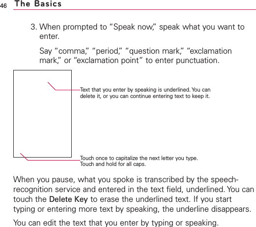 3. When prompted to “Speak now,”speak what you want toenter.Say “comma,”“period,” “question mark,”“exclamationmark,” or “exclamation point” to enter punctuation.When you pause, what you spokeis transcribed bythe speech-recognition service and entered in the text field, underlined. You cantouch the Delete Key to erase the underlined text. If you starttyping or entering more text by speaking, the underline disappears.You can edit the text that you enter by typing or speaking.46 The BasicsText that you enter by speaking is underlined. You candelete it, or you can continue entering text to keep it.Touch once to capitalize the next letter you type.Touch and hold for all caps.