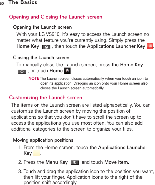 50Opening and Closing the Launch screenOpening the Launch screenWith your LG VS910, it&apos;s easy to access the Launch screen nomatter what feature you&apos;re currently using. Simply press theHome Key ,then touch the Applications Launcher Key .Closing the Launch screenTo manually close the Launch screen, press the Home Key,or touch Home .NOTEThe Launch screen closes automatically when you touch an icon toopen its application. Dragging an icon onto your Home screen alsocloses the Launch screen automatically.Customizing the Launch screen The items on the Launch screen are listed alphabetically. You cancustomize the Launch screen by moving the position ofapplications so that you don&apos;t haveto scroll the screen up toaccess the applications you use most often. You can also addadditional categories to the screen to organize your files.Moving application positions1. From the Home screen, touch the Applications LauncherKey .2. Press the Menu Key  and touchMove Item.3. Touch and drag the application icon to the position you want,then lift your finger. Application icons to the right of theposition shift accordingly.The Basics