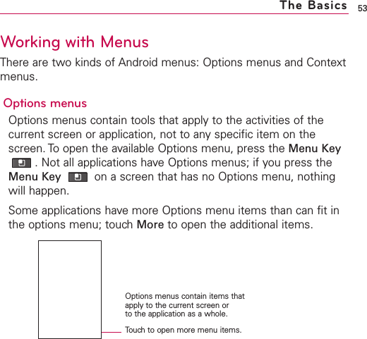 53The BasicsTouchto open more menu items.Options menus contain items thatapply to the current screen or to the application as a whole.Working with MenusThere are two kinds of Android menus: Options menus and Contextmenus.Options menusOptions menus contain tools that apply to the activities of thecurrent screen or application, not to any specific item on thescreen. To open the available Options menu, press the Menu Key.Not all applications have Options menus; if you press theMenu Key  on a screen that has no Options menu, nothingwill happen.Some applications have more Options menu items than can fit inthe options menu; touch More to open the additional items.