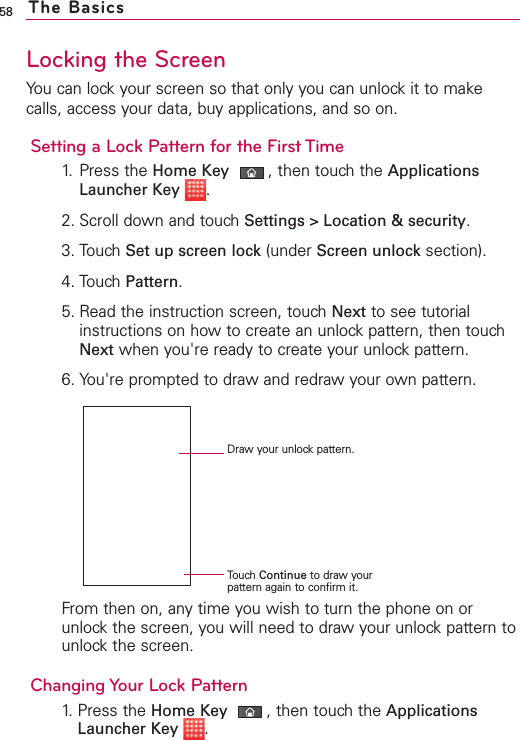 58Locking the ScreenYou can lock your screen so that only you can unlock it to makecalls, access your data, buy applications, and so on.Setting a Lock Pattern for the First Time1. Press the Home Key ,then touch the ApplicationsLauncher Key .2. Scroll down and touch Settings &gt; Location &amp; security.3. Touch Set up screen lock (under Screen unlock section). 4. Touch Pattern.5. Read the instruction screen, touch Next to see tutorialinstructions on how to create an unlock pattern, then touchNext when you&apos;re ready to create your unlock pattern.6. You&apos;re prompted to draw and redraw your own pattern. From then on, any time you wish to turn the phone on orunlockthe screen, you will need to draw your unlock pattern tounlockthe screen.Changing Your Lock Pattern1.Press the Home Key ,then touchthe ApplicationsLauncher Key .The BasicsDraw your unlock pattern.Touch Continue to draw yourpattern again to confirm it.