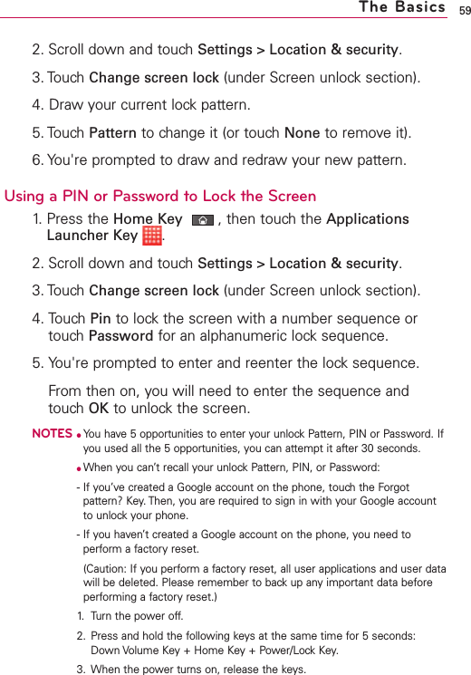 592. Scroll down and touch Settings &gt; Location &amp; security.3. Touch Change screen lock (under Screen unlock section). 4. Draw your current lock pattern.5. Touch Pattern to change it (or touch None to remove it). 6. You&apos;re prompted to draw and redraw your new pattern. Using a PIN or Password to Lock the Screen1. Press the Home Key ,then touch the ApplicationsLauncher Key .2. Scroll down and touch Settings &gt; Location &amp; security.3. Touch Change screen lock (under Screen unlock section). 4. Touch Pin to lock the screen with a number sequence ortouchPassword for an alphanumeric locksequence. 5. You&apos;re prompted to enter and reenter the lock sequence.From then on, you will need to enter the sequence andtouch OK to unlock the screen. NOTES●You have 5 opportunities to enter your unlock Pattern, PIN or Password. Ifyou used all the 5 opportunities, you can attempt it after 30 seconds.●When you can’t recall your unlock Pattern, PIN, or Password: -If you’ve created a Google account on the phone, touch the Forgotpattern? Key. Then, you are required to sign in with your Google accountto unlock your phone.-If you haven’t created a Google account on the phone, you need toperform a factory reset.(Caution: If you perform a factoryreset, all user applications and user datawill be deleted. Please remember to backup any important data beforeperforming a factory reset.)1. Turn the power off.2. Press and hold the following keys at the same time for 5 seconds:Down Volume Key + Home Key + Power/Lock Key.3. When the power turns on, release the keys.The Basics