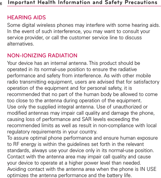 HEARING AIDSSome digital wireless phones may interfere with some hearing aids.In the event of such interference, you may want to consult yourservice provider, or call the customer service line to discussalternatives.NON-IONIZING RADIATIONYour device has an internal antenna. This product should beoperated in its normal-use position to ensure the radiativeperformance and safety from interference. As with other mobileradio transmitting equipment, users are advised that for satisfactoryoperation of the equipment and for personal safety, it isrecommended that no part of the human body be allowed to cometoo close to the antenna during operation of the equipment.Use only the supplied integral antenna. Use of unauthorized ormodified antennas may impair call quality and damage the phone,causing loss of performance and SAR levels exceeding therecommended limits as well as result in non-compliance with localregulatory requirements in your country.To assure optimal phone performance and ensure human exposureto RF energy is within the guidelines set forth in the relevantstandards, always use your device only in its normal-use position.Contact with the antenna area may impair call quality and causeyour device to operate at a higher power level than needed.Avoiding contact with the antenna area when the phone is IN USEoptimizes the antenna performance and the battery life.6Important Health Information and Safety Precautions