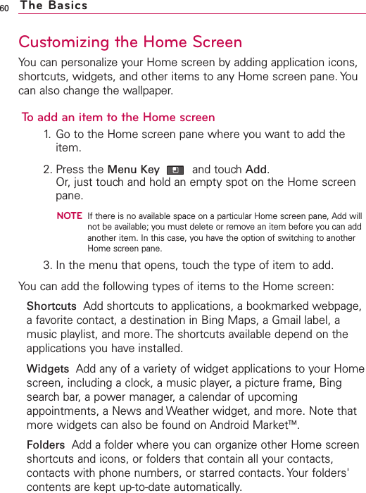 60Customizing the Home ScreenYou can personalize your Home screen by adding application icons,shortcuts, widgets, and other items to any Home screen pane. Youcan also change the wallpaper.To add an item to the Home screen1. Go to the Home screen pane where you want to add theitem. 2. Press the Menu Key and touch Add.Or, just touch and hold an empty spot on the Home screenpane.NOTEIf there is no available space on a particular Home screen pane, Add willnot be available; you must delete or remove an item before you can addanother item. In this case, you have the option of switching to anotherHome screen pane.3. In the menu that opens, touch the type of item to add.You can add the following types of items to the Home screen:Shortcuts Add shortcuts to applications, a bookmarked webpage,a favorite contact, a destination in Bing Maps, a Gmail label, amusic playlist, and more. The shortcuts available depend on theapplications you have installed.Widgets Add any of a variety of widget applications to your Homescreen, including a clock, a music player, a picture frame, Bingsearch bar, a power manager, a calendar of upcomingappointments, a News and Weather widget, and more. Note thatmore widgets can also be found on Android MarketTM.Folders Add a folder where you can organize other Home screenshortcuts and icons, or folders that contain all your contacts,contacts with phone numbers, or starred contacts. Your folders&apos;contents are kept up-to-date automatically.The Basics