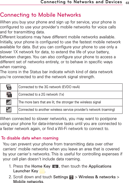 63Connecting to Mobile NetworksWhen you buy your phone and sign up for service, your phone isconfigured to use your provider&apos;s mobile networks for voice callsand for transmitting data.Different locations may have different mobile networks available.Initially, your phone is configured to use the fastest mobile networkavailable for data. But you can configure your phone to use only aslower 1X network for data, to extend the life of your battery,between charges. You can also configure your phone to access adifferent set of networks entirely, or to behave in specific wayswhen roaming.The icons in the Status bar indicate which kind of data networkyou&apos;re connected to and the network signal strength.When connected to slower networks, you may want to postponeusing your phone for data-intensive tasks until you are connected toa faster network again, or find a Wi-Fi network to connect to.To disable data when roamingYou can prevent your phone from transmitting data over othercarriers&apos; mobile networks when you leavean area that is coveredby your carrier&apos;s networks. This is useful for controlling expenses ifyour cell plan doesn&apos;t include data roaming.1. Press the Home Key ,then touch the ApplicationsLauncher Key  .2.Scroll down and touchSettings  &gt;Wireless &amp; networks &gt;Mobile networks.Connecting to Networks and DevicesConnected to the 3G network (EVDO revA)Connected to a 2G network (1x)The more bars that are lit, the stronger the wireless signalConnected to another wireless service provider’s network (roaming)