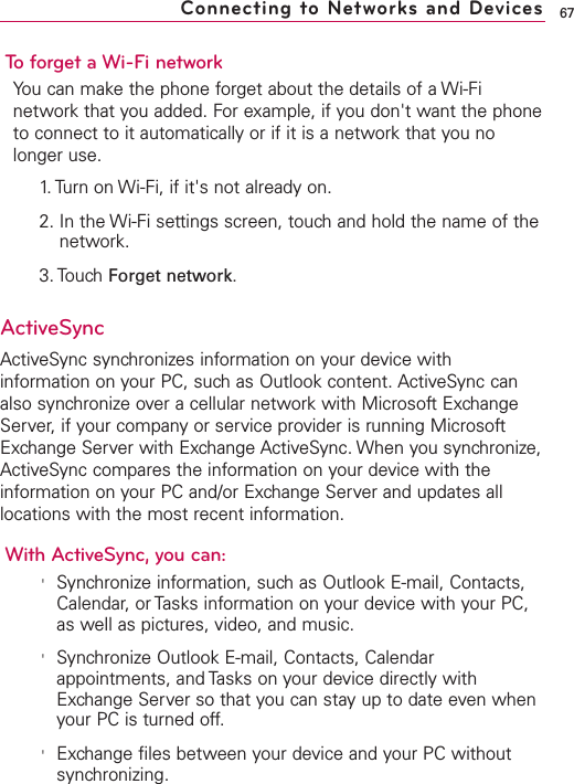 67To forget a Wi-Fi networkYou can make the phone forget about the details of a Wi-Finetwork that you added. For example, if you don&apos;t want the phoneto connect to it automatically or if it is a network that you nolonger use.1. Turn on Wi-Fi, if it&apos;s not already on.2. In the Wi-Fi settings screen, touch and hold the name of thenetwork.3. Touch Forget network.ActiveSyncActiveSync synchronizes information on your device withinformation on your PC, such as Outlook content. ActiveSync canalso synchronize over a cellular network with Microsoft ExchangeServer, if your company or service provider is running MicrosoftExchange Server with Exchange ActiveSync. When you synchronize,ActiveSync compares the information on your device with theinformation on your PC and/or Exchange Server and updates alllocations with the most recent information.With ActiveSync, you can:&apos;Synchronize information, such as Outlook E-mail, Contacts,Calendar, or Tasks information on your device with your PC,as well as pictures, video, and music.&apos;Synchronize Outlook E-mail, Contacts, Calendarappointments, and Tasks on your device directly withExchange Server so that you can stay up to date even whenyour PC is turned off.&apos;Exchange files between your device and your PC withoutsynchronizing.Connecting to Networks and Devices