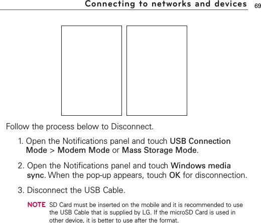 Follow the process below to Disconnect.1. Open the Notifications panel and touch USB ConnectionMode &gt;Modem Mode or Mass Storage Mode.2. Open the Notifications panel and touchWindows mediasync.When the pop-up appears, touchOK for disconnection.3. Disconnect the USB Cable.NOTESD Card must be inserted on the mobile and it is recommended to usethe USB Cable that is supplied by LG. If the microSD Card is used inother device, it is better to use after the format.69Connecting to networks and devices